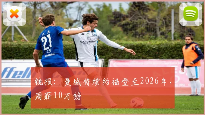 镜报：曼城将续约福登至2026年，周薪10万镑