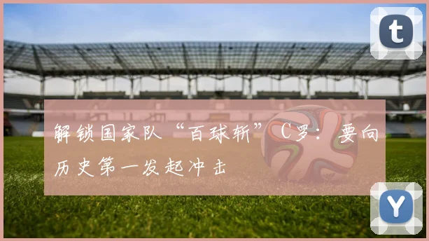 解锁国家队“百球斩” C罗：要向历史第一发起冲击