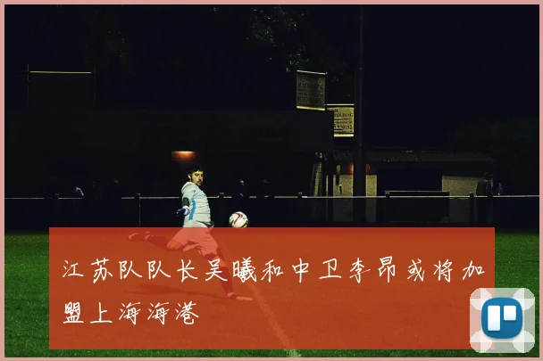 江苏队队长吴曦和中卫李昂或将加盟上海海港