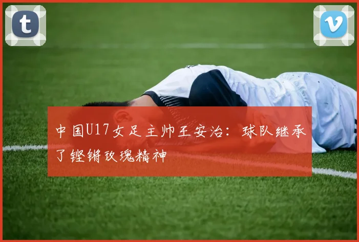 中国U17女足主帅王安治：球队继承了铿锵玫瑰精神