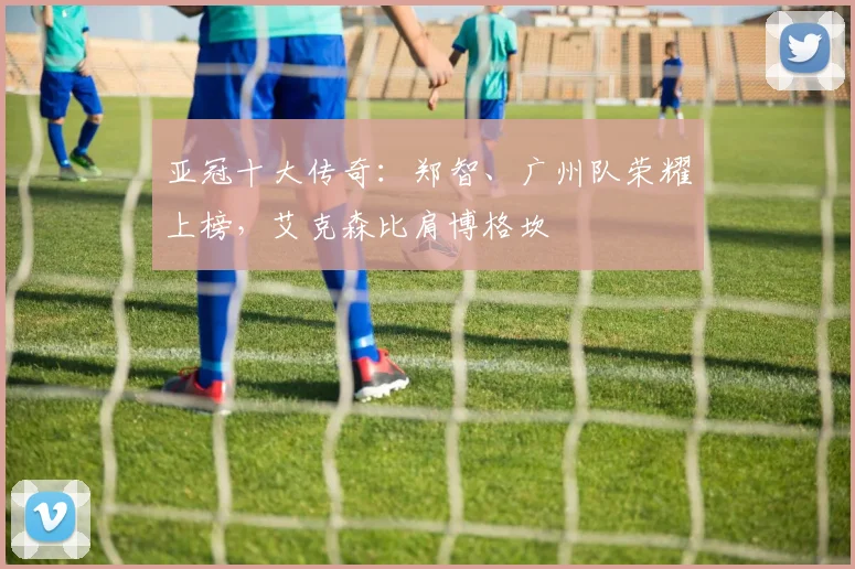 亚冠十大传奇：郑智、广州队荣耀上榜，艾克森比肩博格坎