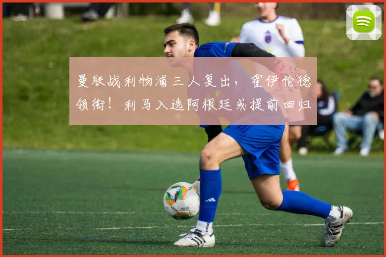 曼联战利物浦三人复出，霍伊伦德领衔！利马入选阿根廷或提前回归