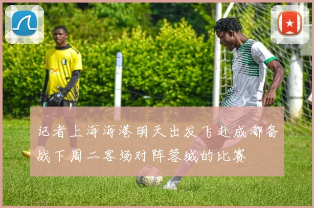 记者上海海港明天出发飞赴成都备战下周二客场对阵蓉城的比赛