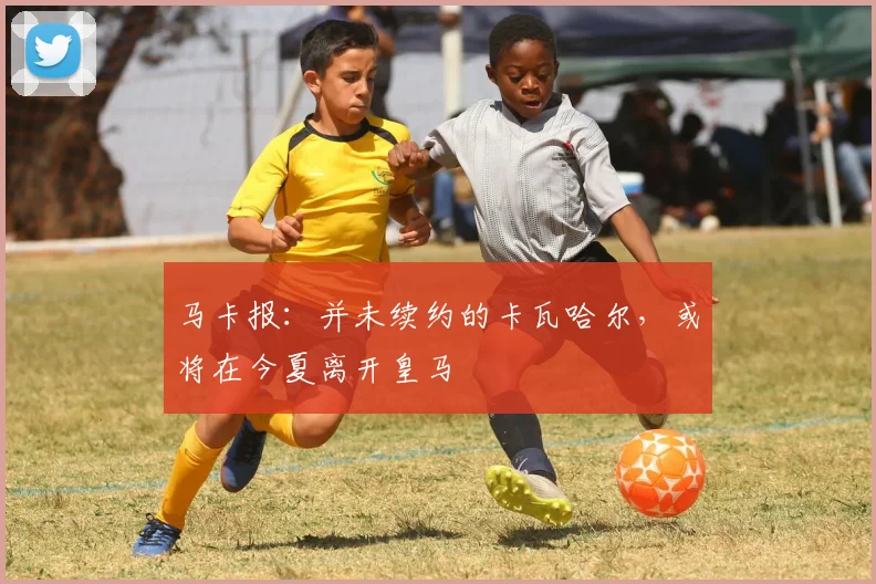 马卡报：并未续约的卡瓦哈尔，或将在今夏离开皇马