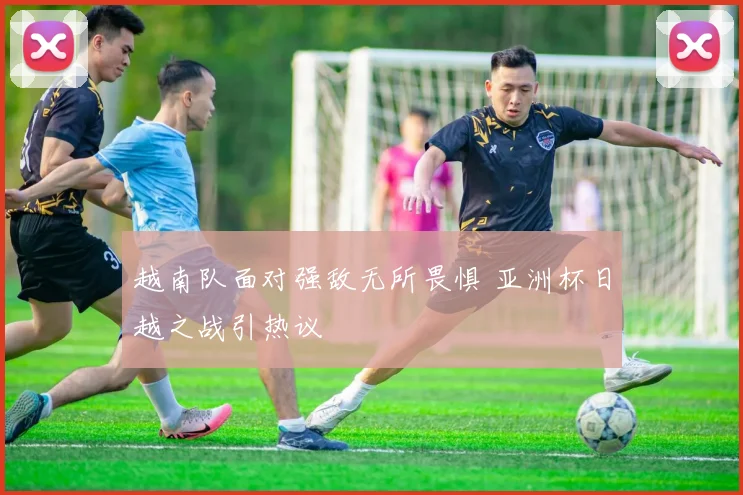 越南队面对强敌无所畏惧 亚洲杯日越之战引热议