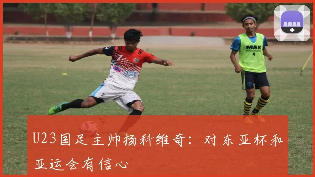 U23国足主帅扬科维奇：对东亚杯和亚运会有信心