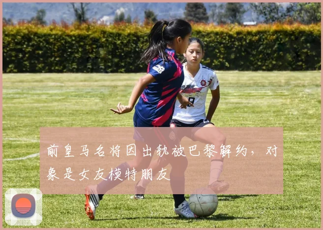 前皇马名将因出轨被巴黎解约，对象是女友模特朋友