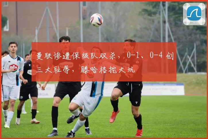 曼联惨遭保级队双杀，0-1、0-4 创三大耻辱，滕哈格挖大坑