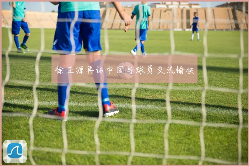 徐正源再访中国与球员交流愉快