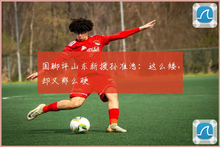 国脚评山东新援孙准浩：这么矮，却又那么硬
