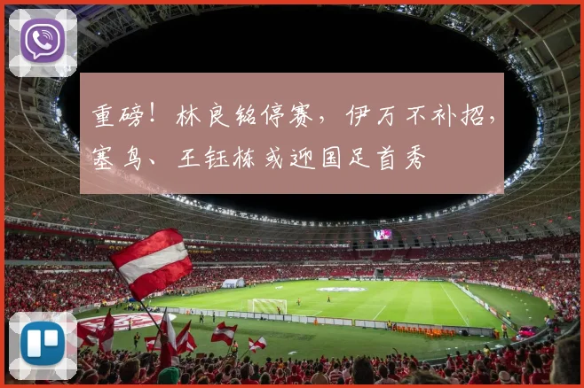 重磅！林良铭停赛，伊万不补招，塞鸟、王钰栋或迎国足首秀