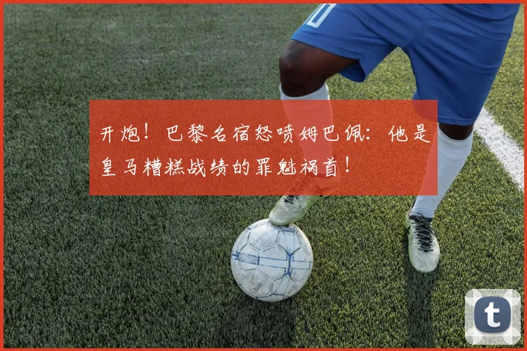 开炮！巴黎名宿怒喷姆巴佩：他是皇马糟糕战绩的罪魁祸首！