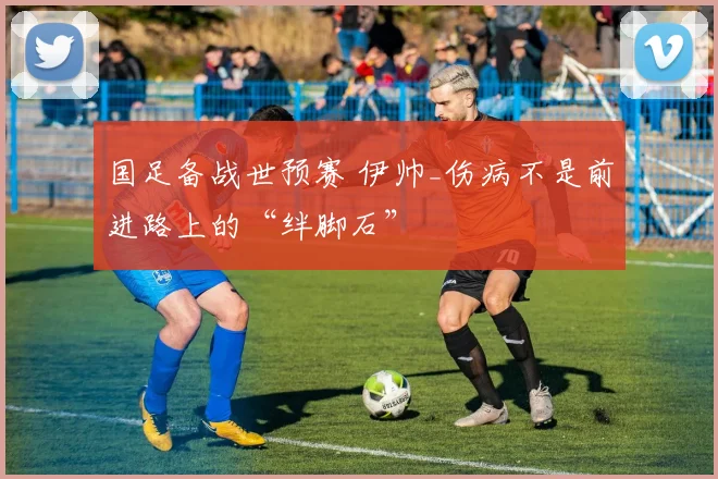 国足备战世预赛 伊帅_伤病不是前进路上的“绊脚石”
