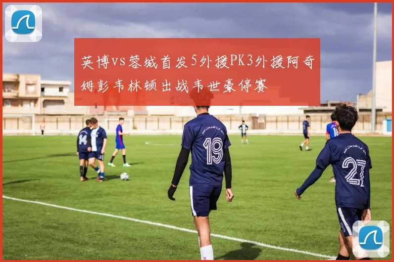 英博vs蓉城首发5外援PK3外援阿奇姆彭韦林顿出战韦世豪停赛
