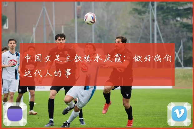 中国女足主教练水庆霞：做好我们这代人的事